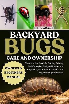 Backyard Bugs Care and Ownership: The Complete Guide To Finding, Raising, And Caring For Backyard Insects And Bugs - Easy Tips For Kids, Adults, And Beginner Bug Enthusiasts - Billy Adamz - cover