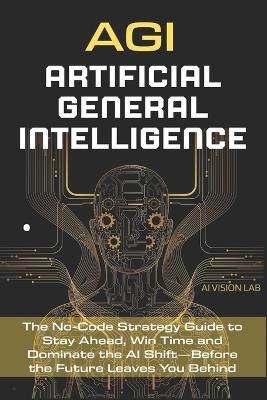 AGI - Artificial General Intelligence: The No-Code Strategy Guide to Stay Ahead, Win Time and Dominate the AI Shift-Before the Future Leaves You Behind - Ai Vision Lab - cover