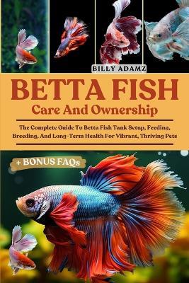 Betta Fish Care and Ownership: The Complete Guide To Betta Fish Tank Setup, Feeding, Breeding, And Long-Term Health For Vibrant, Thriving Pets - Billy Adamz - cover
