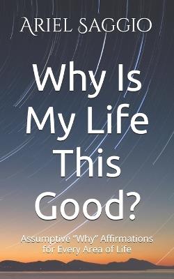 Why Is My Life This Good?: Assumptive "Why" Affirmations for Every Area of Life - Ariel Saggio - cover