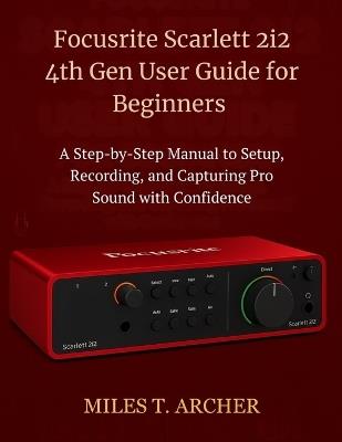 Focusrite Scarlett 2i2 4th Gen User Guide for Beginners: A Step-by-Step Manual to Setup, Recording, and Capturing Pro Sound with Confidence - Miles T Archer - cover