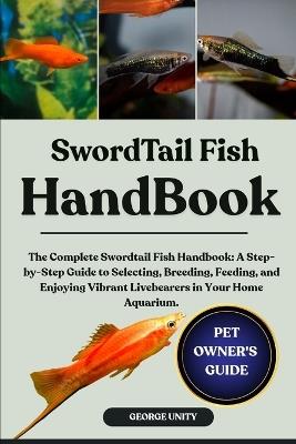 Swordtail Fish Handbook: The Complete Swordtail Fish Handbook: A Step-by-Step Guide to Selecting, Breeding, Feeding, and Enjoying Vibrant Livebearers in Your Home Aquarium. - George Unity - cover