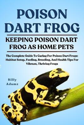 Poison Dart Frog: The Complete Guide To Caring For Poison Dart Frogs: Habitat Setup, Feeding, Breeding, And Health Tips For Vibrant, Thriving Frogs - Billy Adamz - cover