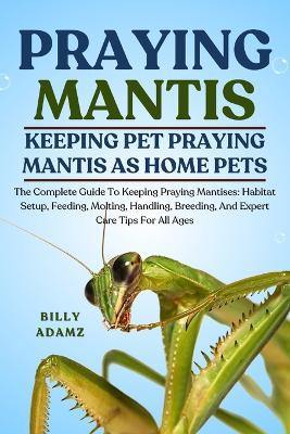 Praying Mantis: The Complete Guide To Keeping Praying Mantises: Habitat Setup, Feeding, Molting, Handling, Breeding, And Expert Care Tips For All Ages - Billy Adamz - cover