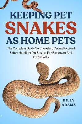 Keeping Pet Snakes as Home Pets: The Complete Guide To Choosing, Caring For, And Safely Handling Pet Snakes For Beginners And Enthusiasts - Billy Adamz - cover