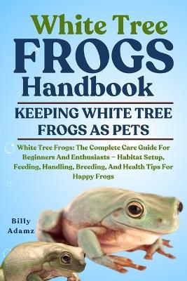 White Tree Frogs Handbook: White Tree Frogs: The Complete Care Guide For Beginners And Enthusiasts - Habitat Setup, Feeding, Handling, Breeding, And Health Tips For Happy Frogs - Billy Adamz - cover