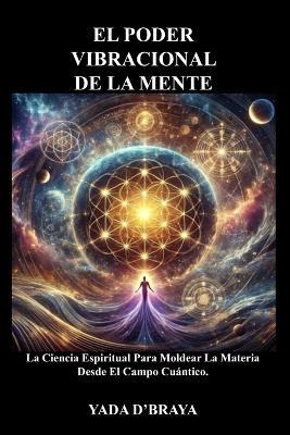El Poder Vibracional de la Mente: La Ciencia Espiritual Para Moldear La Materia Desde El Campo Cuántico - Yada D'Braya - cover
