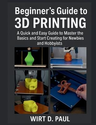 Beginner's Guide to 3D Printing: A Quick And Easy Guide To Master The Basics And Start Creating For Newbies And Hobbyists - Wirt D Paul - cover