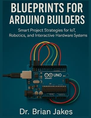 Blueprints for Arduino Builders: Smart Project Strategies for IoT, Robotics, and Interactive Hardware Systems - Brian Jakes - cover