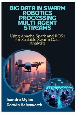 Big Data in Swarm Robotics Processing Multi-Agent Streams: Using Apache Spark and ROS2 for Scalable Swarm Data Analytics - Corwin Halesworth,Isandro Myles - cover