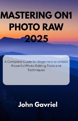 Mastering ON1 Photo RAW 2025: A Complete Guide for Beginners to Unlock Powerful Photo Editing Tools and Techniques - John Gavriel - cover