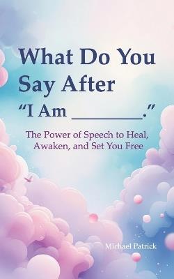 What Do You Say After "I Am ________",: The Power of Speech to Heal, Awaken, and Set You Free - Michael Patrick - cover