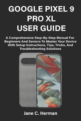 Google Pixel 9 Pro XL User Guide: A Comprehensive Step-By-Step Manual For Beginners And Seniors To Master Your Device With Setup Instructions, Tips, Tricks, And Troubleshooting Solutions - Jane C Herman - cover