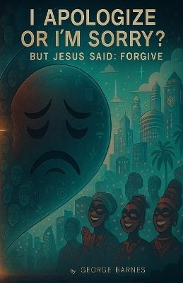 I Apologize or I'm Sorry?: But Jesus Said: Forgive - George Barnes - cover
