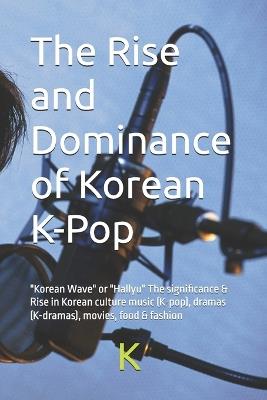 The Rise and Dominance of Korean K-Pop: "Korean Wave" or "Hallyu" The significance & Rise in Korean culture music (K-pop), dramas (K-dramas), movies, food & fashion - K Scribe - cover
