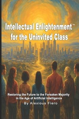Intellectual Enlightenment for the Uninvited Class: Restoring the Future to the Forsaken Majority in the Age of Artificial Intelligence - Alexious Fiero - cover