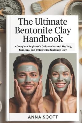 The Ultimate Bentonite Clay Handbook: A Complete Beginner's Guide to Natural Healing, Skincare, and Detox with Bentonite Clay - Anna Scott - cover