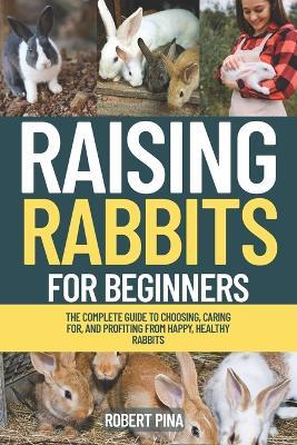 Raising Rabbits For Beginners: The Complete Guide to Choosing, Caring for, and Profiting from Happy, Healthy Rabbits - Robert Pina - cover
