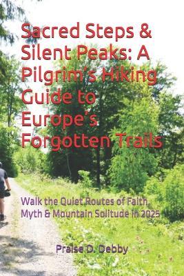 Sacred Steps & Silent Peaks: A Pilgrim's Hiking Guide to Europe's Forgotten Trails: Walk the Quiet Routes of Faith, Myth & Mountain Solitude in 2025 - Praise D Debby - cover