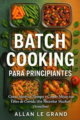 Batch Cooking Para Principiantes: Cómo Ahorrar Tiempo y Comer Mejor con Lotes de Comida ¡Sin Necesitar Muchos Utensilios! - Allan Le Grand - cover