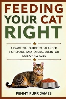 Feeding Your Cat Right: A Practical Guide To Balanced, Homemade, And Natural Diets For Cats Of All Ages - Penny Purr James - cover