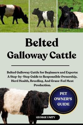 Belted Galloway Cattle: Belted Galloway Cattle for Beginners and Experts: A Step-by-Step Guide to Responsible Ownership, Herd Health, Breeding, And Grass-Fed Meat Production. - George Unity - cover