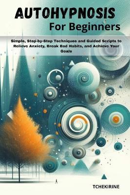 Autohypnosis for Beginners: Simple, Step-by-Step Techniques and Guided Scripts to Relieve Anxiety, Break Bad Habits, and Achieve Your Goals. - Tchekirine - cover