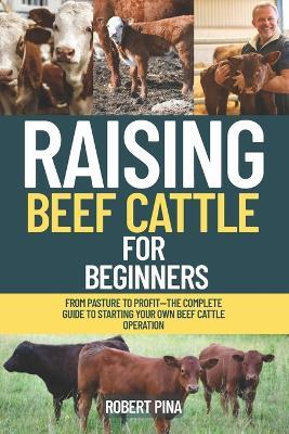 Raising Beef Cattle For Beginners: From Pasture to Profit-The Complete Guide to Starting Your Own Beef Cattle Operation - Robert Pina - cover