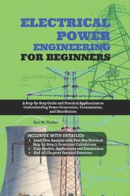 Electrical Power Engineering for Beginners: A Step-by-Step Guide and Practical Applications to Understanding Power Generation, Transmission, and Distribution - Karl M Fischer - cover