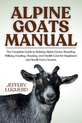 Alpine Goats Manual: The Complete Guide to Raising Alpine Goats: Breeding, Milking, Feeding, Housing, and Health Care for Beginners and Small Farm Owners - Jeffery Luguerd - cover