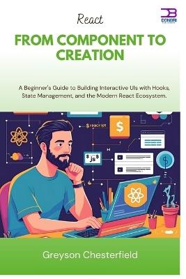 React From Component to Creation: A Beginner's Guide to Building Interactive UIs with Hooks, State Management, and the Modern React Ecosystem - Greyson Chesterfield - cover