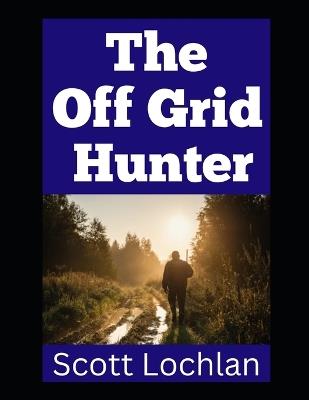 The Off Grid Hunter: Adapting to Life as an Off-Grid Hunter in a World Without Power - Scott Lochlan - cover