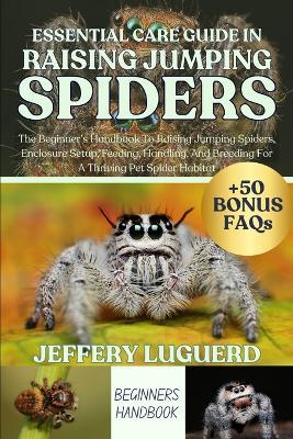 Essential Care Guide in Raising Jumping Spiders: The Beginner's Handbook To Raising Jumping Spiders, Enclosure Setup, Feeding, Handling, And Breeding For A Thriving Pet Spider Habitat - Jeffery Luguerd - cover