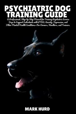 Psychiatric Dog Training Guide: A Professional, Step-by-Step Manual for Training Psychiatric Service Dogs to Support Individuals with PTSD, Anxiety, Depression, and Other Mental Health Conditions-For Owners, Handlers, and Trainers - Mark Hurd - cover