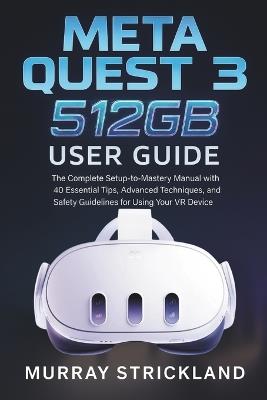 Meta Quest 3 512GB User Guide: The Complete Setup-to-Mastery Manual with 40 Essential Tips, Advanced Techniques, and Safety Guidelines for Using Your VR Device - Murray Strickland - cover