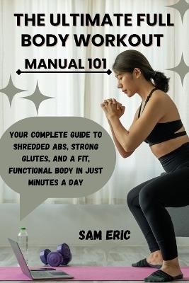 The Ultimate Full Body Workout Manual 101: Your Complete Guide to Shredded Abs, Strong Glutes, and a Fit, Functional Body in Just Minutes a Day - Sam Eric - cover