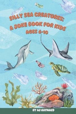 Silly Sea Creatures: A Joke Book For Kids: The Big Book of Sea Animal Jokes: Funny Ocean Puns and Laughs for Kids Ages 6 to 10 - Aj Raynaud - cover