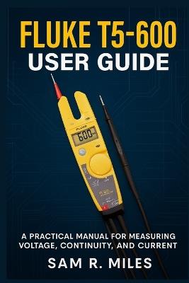 Fluke T5-600 User Guide: A Practical Manual for Measuring Voltage, Continuity, and Current - Sam R Miles - cover