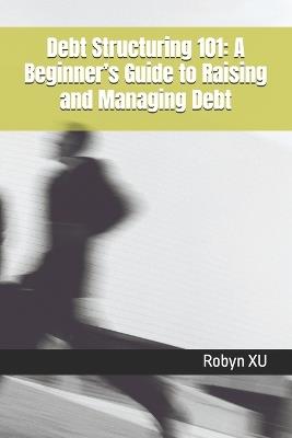 Debt Structuring 101: A Beginner's Guide to Raising and Managing Debt - Robyn Xu - cover