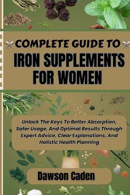 Complete Guide to Iron Supplements for Women: Unlock The Keys To Better Absorption, Safer Usage, And Optimal Results Through Expert Advice, Clear Explanations, And Holistic Health Planning - Dawson Caden - cover