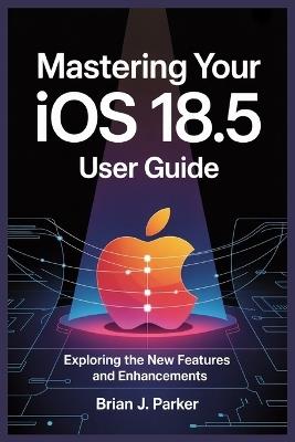 Mastering Your IOS 18.5 User Guide: Exploring the New Features and Enhancements - Brian J Parker - cover