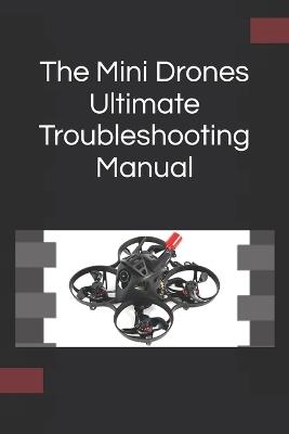 The Mini Drones Ultimate Troubleshooting Manual: With these techniques, you should be able to diagnose, repair, and optimize any mini drone for peak performance - M G - cover