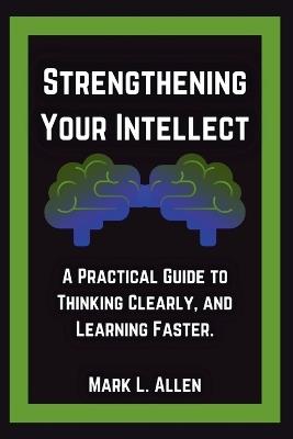 Strengthening Your Intellect: A Practical Guide to Thinking Clearly, and Learning Faster. - Mark L Allen - cover