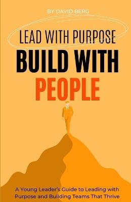 Lead with Purpose, Build with People: A Young Leader's Guide to Leading with Purpose and Building Teams That Thrive - David Berg - cover