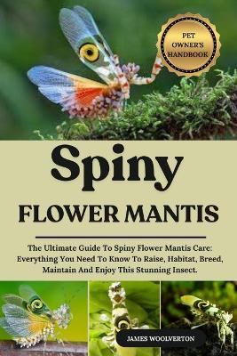 Spiny Flower Mantis: The Ultimate Guide To Spiny Flower Mantis Care: Everything You Need To Know To Raise, Habitat, Breed, Maintain And Enjoy This Stunning Insect. - James Woolverton - cover