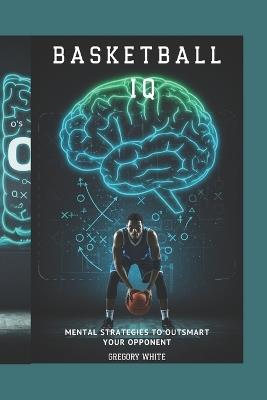 Basketball IQ: Mental Strategies to Outsmart Your Opponent - Gregory White - cover