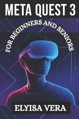 Meta Quest 3 User Guide for Beginners and Seniors: A Step By Step Illustration To Mastering Your Virtual Reality With Ease - Elyisa Vera - cover