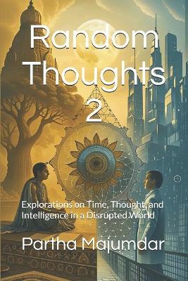 Random Thoughts 2: Explorations on Time, Thought, and Intelligence in a Disrupted World - Partha Majumdar - cover
