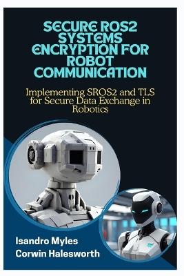 Secure Ros2 Systems Encryption for Robot Communication: Implementing SROS2 and TLS for Secure Data Exchange in Robotics - Corwin Halesworth,Isandro Myles - cover