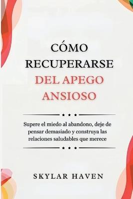 Cómo recuperarse del apego ansioso: Supere el miedo al abandono, deje de pensar demasiado y construya las relaciones saludables que merece - Skylar Haven - cover
